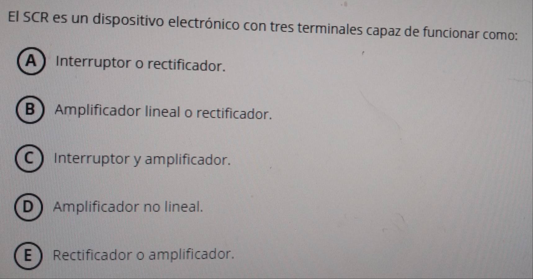 El SCR es un dispositivo electrónico con tres terminales capaz de funcionar como:
A Interruptor o rectificador.
B Amplificador lineal o rectificador.
C Interruptor y amplificador.
D Amplificador no lineal.
E Rectificador o amplificador.