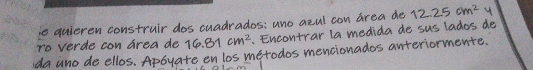 ie quieren construir dos cuadrados: uno azul con area de 12.25cm^2 y 
ro verde con area de 10. 81 cm². Encontrar la medida de sus lados de 
ida ano de ellos. Apbyate en los metodos mencionados anteriormente.