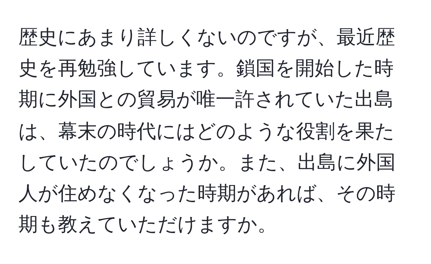 歴史にあまり詳しくないのですが、最近歴史を再勉強しています。鎖国を開始した時期に外国との貿易が唯一許されていた出島は、幕末の時代にはどのような役割を果たしていたのでしょうか。また、出島に外国人が住めなくなった時期があれば、その時期も教えていただけますか。