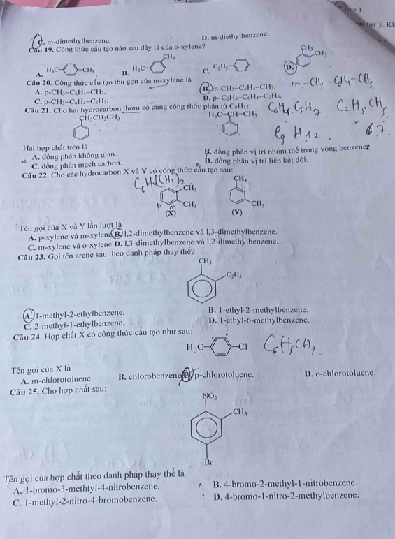 a≥ 1.
ưc tuỷ ý. KI
m-dimethylbenzene.
Cầu 19. Công thức cầu tạo nào sau đây là của 0-) ylene? D. m-diethylbenzene.
H_3
CH_1
CH_3
A.
H_3C- CH_3 B. H_3C C. C_2H_5- D.
Câu 20. Công thức cầu tạo thu gọn của m-xylene là
B. m-CH_3-C_6H_4-CH_3.
A. p-CH_3-C_6H_4-CH_3. p-C_2H_5-C_6H_4-C_2H_5.
C. p-CH_3-C_6H_4-C_2H_5.
D.
Câu 21. Cho hai hydrocarbon thơm có cùng công thức phần tử CạHị: ato
CH_2CH_2CH_3
H_3C-CH-CH_3
Hai hợp chất trên là
A. đồng phân không gian. B. đồng phân vị trí nhóm thế trong vòng benzene
C. đồng phân mạch carbon.. đồng phân vị trí liên kết đôi.
Câu 22. Cho các hydrocarbon X và Y có công thức cầu tạo sau:
CH_3
CH_3 CH_3
(X) (Y)
Tên gọi của X và Y lần lượt là
A. p-xylene và m-xylene B. 1,2-dimethylbenzene và 1,3-dimethylbenzene.
C. m-xylene và o-xylene.D. 1,3-dimethylbenzene và l,2-dimethylbenzene.
Câu 23. Gọi tên arene sau theo danh pháp thay thế?
CH_3
C_2H_5
A. 1-methyl-2-ethylbenzene. B. 1-ethyl-2-methylbenzene.
C. 2-methyl-1-ethylbenzene. D. 1-ethyl-6-methylbenzene.
Câu 24. Hợp chất X có công thức cấu tạo như sau:
H_3C- Cl
Tên gọi của X là D. o-chlorotoluene.
A. m-chlorotoluene. B. chlorobenzene y p-chlorotoluene.
Câu 25. Cho hợp chất sau:
Tên gọi của hợp chất theo danh pháp thay thể là
A. 1-bromo-3-methtyl-4-nitrobenzene. B. 4-bromo-2-methyl-1-nitrobenzene.
C. 1-methyl-2-nitro-4-bromobenzene. D. 4-bromo-1-nitro-2-methylbenzene.