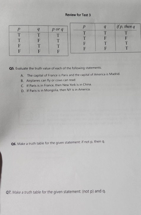 Review for Test 3
Q5. Evaluate the truth value of each of the following statements.
A. The capital of France is Paris and the capital of America is Madrid.
B. Airplanes can fly or cows can read
C. If Paris is in France, then New York is in China.
D. If Paris is in Mongolia, then NY is in America.
Q6. Make a truth table for the given statement: if not p, then q.
Q7. Make a truth table for the given statement: (not p) and q.