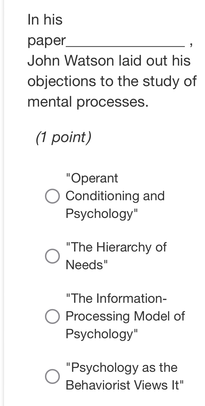 In his
paper_ ，
John Watson laid out his
objections to the study of
mental processes.
(1 point)
"Operant
Conditioning and
Psychology"
"The Hierarchy of
Needs"
"The Information-
Processing Model of
Psychology"
"Psychology as the
Behaviorist Views It"