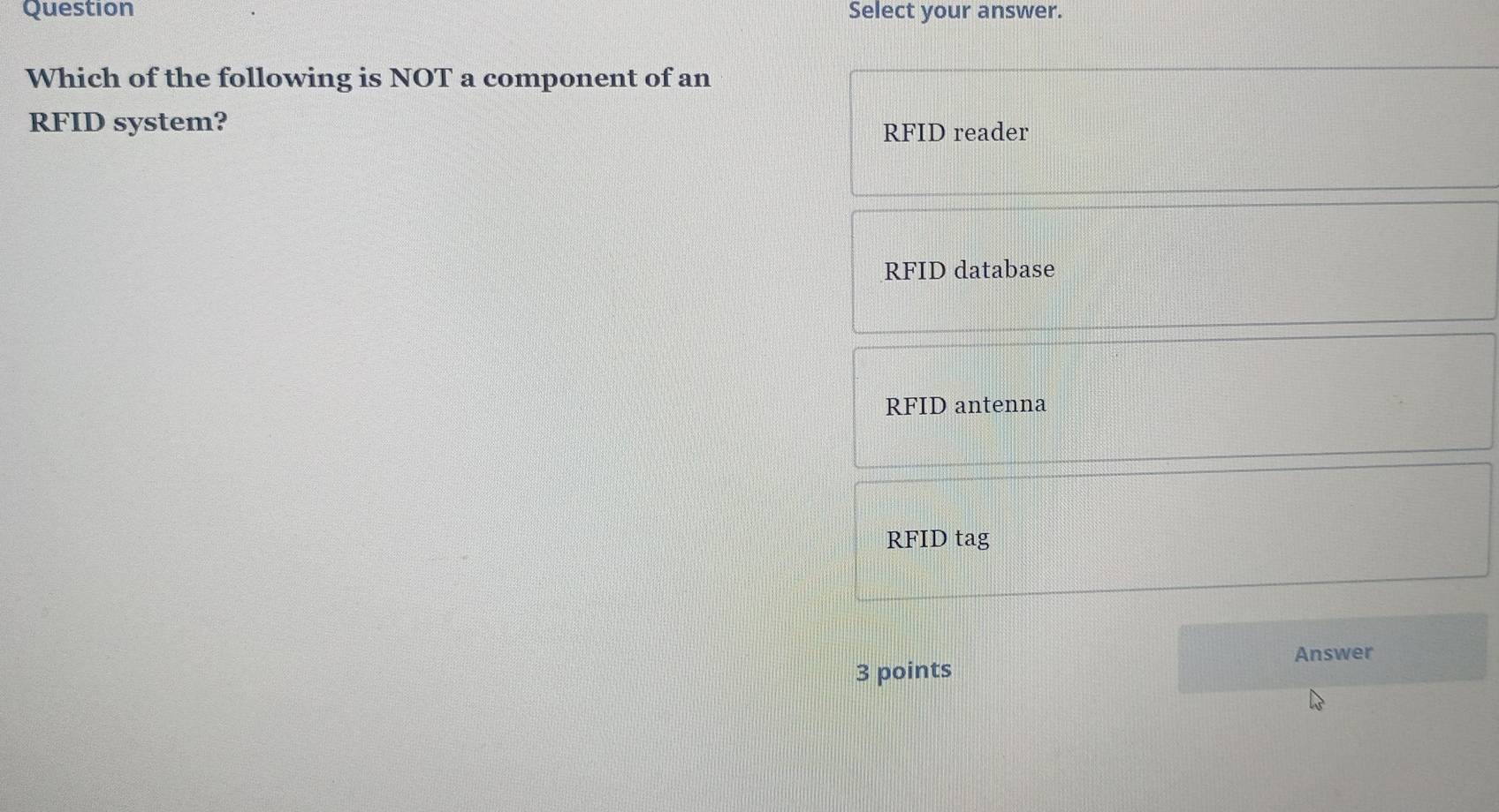 Question Select your answer.
Which of the following is NOT a component of an
RFID system? RFID reader
RFID database
RFID antenna
RFID tag
Answer
3 points