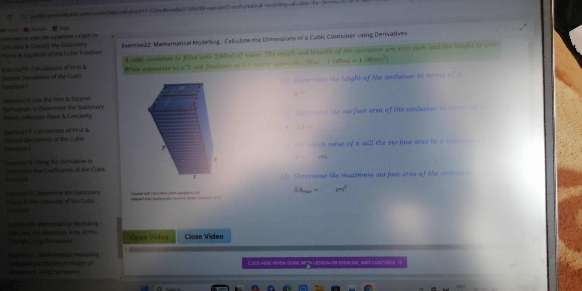 Soal Youlube Maps 
Ekertse 14: Use the Gradient Graph to 
Calculare & Classify the Stationary 
Exercise22: Mathematical Modelling - Calculate the Dimensions of a Cubic Container using Derivatives 
A cubic container is filled with 2197ml of water. The length and breadth of the container are xcm each and the height is yom 
Points & Equation of the Cubic Function 
Exercise15: Calculations of First & 
Write exponents as x'2 and fractions as 3/5 where applicable.(Hint : 1000ml=1000cm^3)
Second Denvatives of the Cubic 
(a) Determine the height of the container in terms of z. 
Function 1
y=
Exercise16: Use the First & Second 
Derivatives to Determine the Stationary 
Points, inflection Point & Concavity 
(b) Determine the surface area of the container in terms of z
Exercise17: Calculations of First &
SA=
Second Derivatives of the Cubic 
Function 2 
c) For which value of x will the surface area be a maximum ?
z=cm
Cvercise18: Using the Derivative to 
Determine the Coefficients of the Cubic 
Function(d) Determine the maximum surface area of the container 
Exercise19: Determine the Stationary Created with GeaGetra (oew geogebrs crg)
SA_max=□ cm^2
Points & the Concavity of the Cubic Adepted from Mathenatics Survical Senes Tevibook (3012 
Function 
Evercise20' Mathematical Modelling - 
Calo Ase the Maxmum Area of the 
Open Video 
Trangle using Derivatives Close Video 
Darnse21: Mathematical Modelling 
Calculate the Maximum Height of CLICK HERE WHEN DONE WITH LESSON OR EXERCISE, AND CONTINUE → 
Movement using Dérivatives