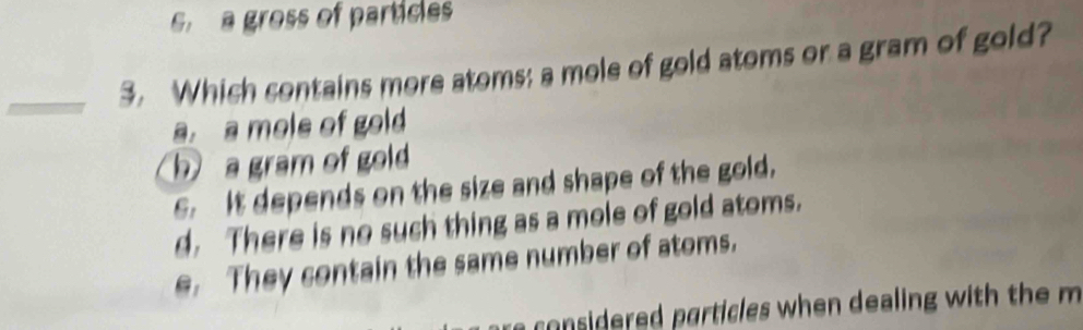 s a gross of partices
3. Which contains more atoms: a mole of gold atoms or a gram of gold?
a. a mols of gold
h a gram of gold
S. It depends on the size and shape of the gold.
d. There is no such thing as a mole of gold atoms.
e. They sontain the same number of atoms.
e co nsidered particles when dealing with the m