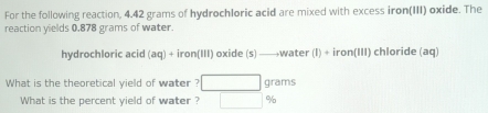 For the following reaction, 4.42 grams of hydrochloric acid are mixed with excess iron(III) oxide. The 
reaction yields 0.878 grams of water. 
hydrochloric acid (aq)+iron(III) oxide (s )to water(I)+iron(III) chloride (aq) 
What is the theoretical yield of water ? □ grams
What is the percent yield of water ? □