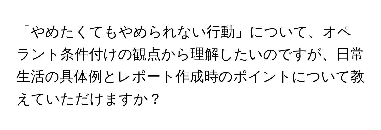 「やめたくてもやめられない行動」について、オペラント条件付けの観点から理解したいのですが、日常生活の具体例とレポート作成時のポイントについて教えていただけますか？