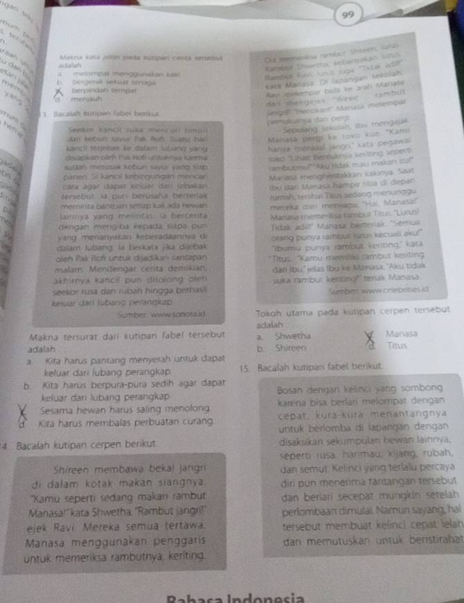 gan bu 
a m    t  
  
Makra Kela A9ão pisda estipar cesita versebul DM meenankss rambut Shieer lors
tefute CB  o dạn tà a   melompat menggunakan luai 
actelien
Rambua Shwetha scbanyakan Juts
Rambar Kank fond soga "Titak ad?
b     bergerik sekuat téraga
Kata Manása. Di lapangan sekolah
tan y mem yang .
biempindal sempat
Ran melembar bols ke arah Manase
men ja
das melgeje» 'Weee rambut
1 Bacalah kotipan Jabel berküt
' 'Hag'' '''Hertkan''' Marasa melempã
num 
pemukuinya dan peigi
heme
Seekos Kancí sua mencón Uru
Sepulang sekulah, thu mengajak
dan kebun sayur Pak Roh. Suatu han Manata pergi ke toko kue "Kami
kancit regebak ke dalam lubang yang hanya meniual jangri." kata pegawa.
diszapkan oleh Pak Hofi untuknya karena toko 'Lhat! Bentuknya keriting sepert
a d sudan merusak kebun sayur yang sap ambutmu!" 'Aky tidak mau makan ito!"
on f panen, S kancl kebingyngán merca Manasa menghentakkan kakinya. Saa
cara agar dapas keluar dar johakan
bu ban Marasa hampir tíba di depan
tersebut la pur berusaha berteriak
merinta cantuan setiap kaši ada hewan rümah, tenihai Taus sedang menung gu
   
lairnya yang melintas la bercenta meréka dan merxapa, ''Haï, Manasa''
dengan mergiba kepadá sapa pun Manasa memerilisa nimbut Titus ''Lurus!
yáng menanyakan keberadaannya di  dak adí!" Manasa berteriak: "Semua
dalam lubang: la berkata jika dijebak orang punya rambut luros kecuali aku!"
oleh Pak Rof untuk dijadikan santapan "Ibumu punya rambut kenting," kata
malam Mendengar cerita demikian. *Titus: Kamu meavila rambut keriting
dan Ibu'' ielas Ibụ ke Manasa, ''Aku tidak
akhirnya kancil pun ditolong ofeh suka rambut keriting!" tenak Manasa
seekor rusa dan rubah hingga bethasii
keluar dari lübang perangkap Sumben www criebrities id
Sumber www sonorad Tokoh utama pada kutipan cerpen tersebut
adalah
Makna tersurat dari kutipan fabel tersebut a. Shwetha Manasa
adalah b Shireen a Titus
a. Kita harus pantang menyerah untuk dapat
keluar dari lubang perangkap. 15. Bacalah kutipan fabel berikut
b. Kita harus berpura-pura sedih agar dapat
keluar dari lubang perangkap  Bosan dengan kélinci yang sombong
Sesama hewan harus saling menolong karena bísa berlan melompat dengan
d Kita harus membalas perbuatan curang. cepat, kura-küra menantangnya
untuk berlomba di lapangan dengan
4. Bacalah kutipan cerpen berikut disaksikan sekumpulan hewan lainnya.
seperti rusa. harimau, kijang, rubah,
Shireen membawa bekal jangri dan semut. Kelinci yang terlalu percaya
di dalam kotak makan siangnya. diri pun menerima fantangan tersebut
''XKamu seperti sedang makan rambut dan beriari secepat mungkin setelah
Manasa!" kata Shwetha. 'Rambut jangri!' perlombaan dimulai. Namun sayang, hal
ejek Ravi Mereka semua tertawa. tersebut membuat kelinci cepat lelah
Manasa menggunakan penggaris dan memütuskan üntük benstirahat
untuk memeriksa rambutnya, keriting.
Rabaça Indonesia