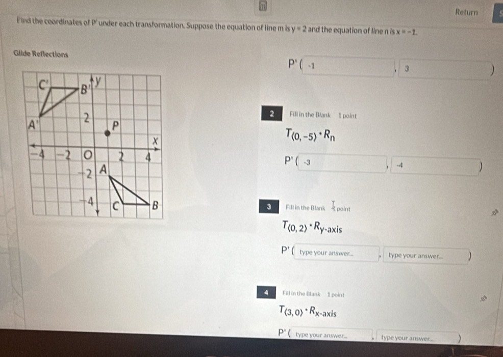 Return
Find the coordinates of p^1 under each transformation. Suppose the equation of line m is y=2 and the equation of line n is x=-1.
Glide Reflections
P'(-1,3)
2 Fill in the Blank 1 point
T_
P'(-3,-4)
Fill in the Blank I_point
3
o
T_(0,2)· R_y-axis
P' type your answer... ^ type your answer... )
4 Fill in the Blank 1 point
T_(3,0)· R_x-axis
P' type your answer... type your answer..