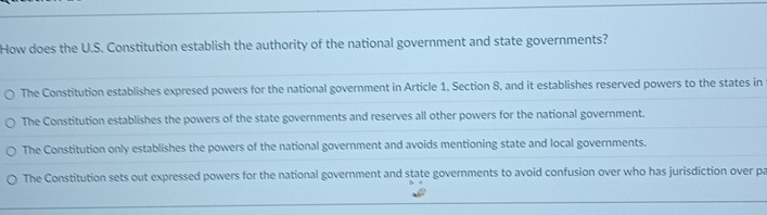 How does the U.S. Constitution establish the authority of the national government and state governments?
The Constitution establishes expresed powers for the national government in Article 1, Section 8, and it establishes reserved powers to the states in
The Constitution establishes the powers of the state governments and reserves all other powers for the national government.
The Constitution only establishes the powers of the national government and avoids mentioning state and local governments.
The Constitution sets out expressed powers for the national government and state governments to avoid confusion over who has jurisdiction over pa