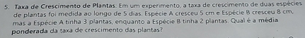 Taxa de Crescimento de Plantas. Em um experimento, a taxa de crescimento de duas espécies 
de plantas foi medida ao longo de 5 dias. Espécie A cresceu 5 cm e Espécie B cresceu 8 cm, 
mas a Espécie A tinha 3 plantas, enquanto a Espécie B tinha 2 plantas. Qual é a média 
ponderada da taxa de crescimento das plantas?