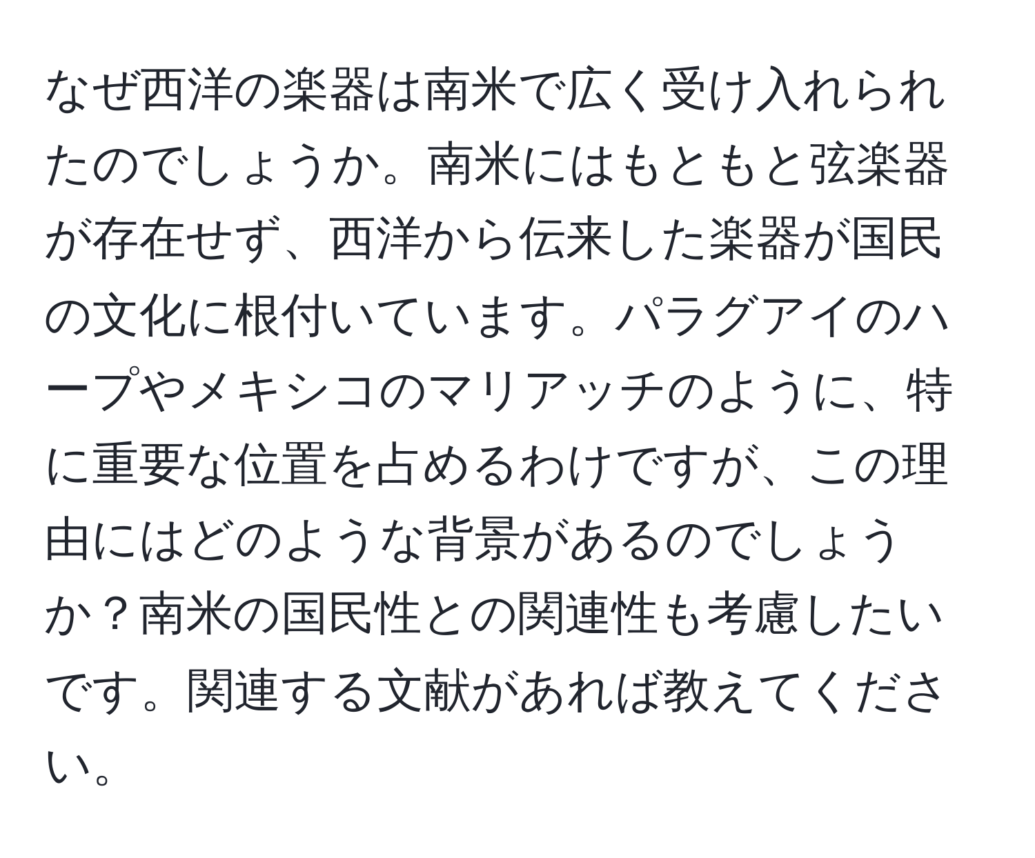 なぜ西洋の楽器は南米で広く受け入れられたのでしょうか。南米にはもともと弦楽器が存在せず、西洋から伝来した楽器が国民の文化に根付いています。パラグアイのハープやメキシコのマリアッチのように、特に重要な位置を占めるわけですが、この理由にはどのような背景があるのでしょうか？南米の国民性との関連性も考慮したいです。関連する文献があれば教えてください。