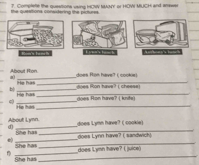 Complete the questions using HOW MANY or HOW MUCH and answer 
the questions considering the pictures. 
About Ron. 
a)_ 
does Ron have? ( cookie) 
He has_ 
__ 
_ 
_ 
b)_ 
does Ron have? ( cheese) 
He has_ 
c)_ 
does Ron have? ( knife) 
He has 
_ 
_` 
About Lynn. 
does Lynn have? ( cookie) 
d)_ 
She has_ 
_ 
does Lynn have? ( sandwich) 
_ 
_ 
e)_ 
She has 
does Lynn have? ( juice) 
f)_ 
She has 
__