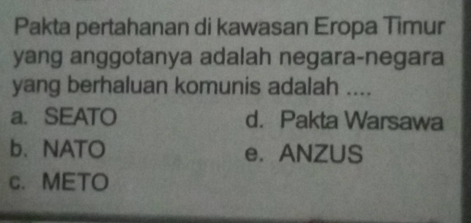 Pakta pertahanan di kawasan Eropa Timur
yang anggotanya adalah negara-negara
yang berhaluan komunis adalah ....
a. SEATO d. Pakta Warsawa
b、NATO
e.ANZUS
c. METO