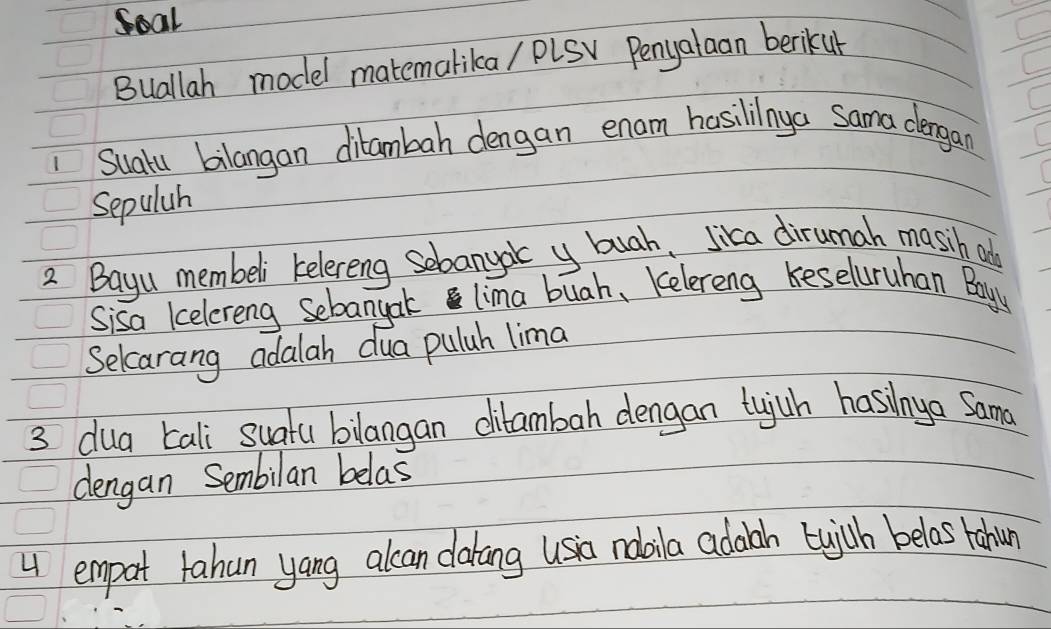 Soal 
Buallah model matemalika/ PLSV Penyalaan berikur 
1 Suatu bilangan ditambah dengan enam hasililnya Sama dergan 
Sepulah 
2 Bayu membeli kelereng sebanyac y buah, Jica dirumah masih add 
Sisa kelereng Sebangak lima buah, Kelereng keseluruhan Boyy 
Selcarang adalah dua puluh lima 
3 dua Eali suatu bilangan ditambah dengan tujuh hasinya Sama 
dengan Sembilan belas 
4 empat tahun yang alcan dakang usia noaila adaah bwich belas rahun