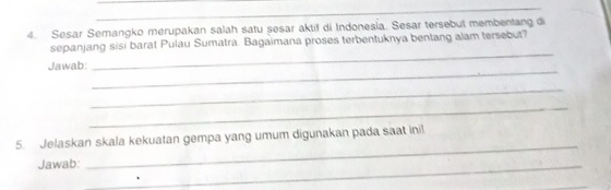 Sesar Semangko merupakan salah satu sesar aktif di Indonesia. Sesar tersebut membentang di 
_ 
sepanjang sisi barat Pulau Sumatra. Bagaimana proses terbentuknya bentang alam tersebut? 
_ 
Jawab: 
_ 
_ 
_ 
5. Jelaskan skala kekuatan gempa yang umum digunakan pada saat ini! 
Jawab:_ 
_