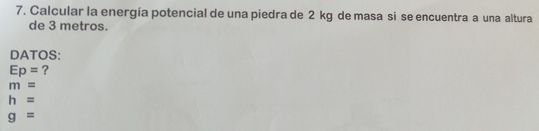 Calcular la energía potencial de una piedra de 2 kg de masa si se encuentra a una altura 
de 3 metros. 
DATOS:
Ep= ?
m=
h=
g=