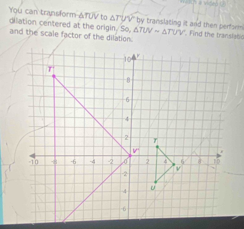 Watch a video ()
You can transform △ TUV to △ T'U'V' by translating it and then perform
dilation centered at the origin. So, △ TUVsim △ T'U'V'. Find the translatic
and the scale factor of the dilation.