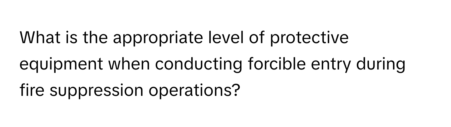 What is the appropriate level of protective equipment when conducting forcible entry during fire suppression operations?