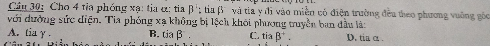 Cho 4 tia phóng xạ : tia α; tia beta^+ *; tia βĩ và tia γ đi vào miền có điện trường đều theo phương vuông góc
với đường sức điện. Tia phóng xạ không bị lệch khỏi phương truyền ban đầu là:
A. tia γ . B. tia βˉ . C. tiabeta^+. D. tia α.