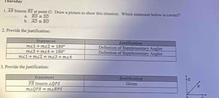 Thursday
1. overline AB bisects overline RS at point O. Draw a picture to show this situation. Which statement below is correct?
2. overline RO≌ overline SO
b. overline AO≌ overline BO
2. Provide the justification:
3. Provide the justification:
=