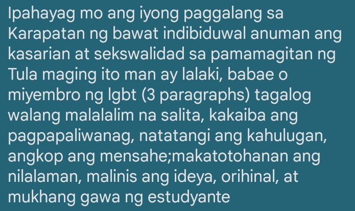 Ipahayag mo ang iyong paggalang sa 
Karapatan ng bawat indibiduwal anuman ang 
kasarian at sekswalidad sa pamamagitan ng 
Tula maging ito man ay lalaki, babae o 
miyembro ng lgbt (3 paragraphs) tagalog 
walang malalalim na salita, kakaiba ang 
pagpapaliwanag, natatangi ang kahulugan, 
angkop ang mensahe;makatotohanan ang 
nilalaman, malinis ang ideya, orihinal, at 
mukhang gawa ng estudyante