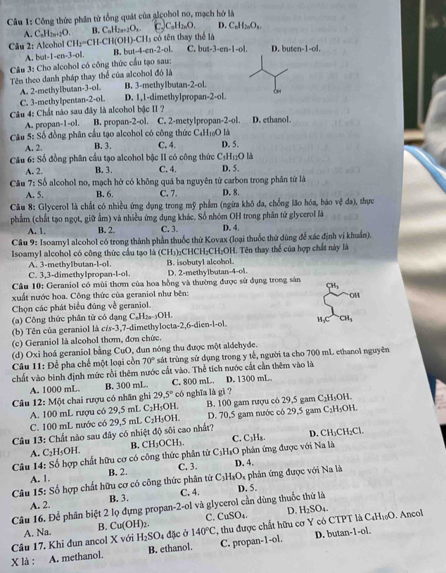 Công thức phân tử tổng quát của alcohol no, mạch hở là
A. CnH2n+2O. B. C_nH_2n+2O_x. C_nH_2nO. D. C_nH_2nO_x.
Câu 2: Alcohol CH_2=CH-CH(OH)-CH_3 có tên thay thể là
A. but-1-en-3-ol. B. but-4-en-2-ol. C. but -3-cn-1-ol D. buten-1-ol.
Câu 3: Cho alcohol có công thức cấu tạo sau:
Tên theo danh pháp thay thể của alcohol đó là
A. 2-methylbutan-3-ol. B. 3-methylbutan-2-ol.
C. 3-methylpentan-2-ol. D. 1,1-dimethylpropan-2-ol. 0H4
Câu 4: Chất nào sau đây là alcohol bậc II ?
A. propan-1-ol. B. propan-2-ol. C. 2-metylpropan-2-ol. D. ethanol.
là
Câu 5: Số đồng phân cấu tạo alcohol có công thức C_4H_10O D. 5.
A. 2. B. 3. C. 4.
Câu 6: Số đồng phân cấu tạo alcohol bậc II có công thức C_5H_12Ola
A. 2. B. 3. C. 4. D. 5.
Câu 7: Số alcohol no, mạch hở có không quá ba nguyên tử carbon trong phân tử là
A. 5. B. 6. C. 7. D. 8.
Câu 8: Glycerol là chất có nhiều ứng dụng trong mỹ phẩm (ngừa khô đa, chống lão hóa, bảo vệ đa), thực
phẩm (chất tạo ngọt, giữ ẩm) và nhiều ứng dụng khác. Số nhóm OH trong phân tử glycerol là
A. 1. B. 2. C. 3. D. 4.
Câu 9: Isoamyl alcohol có trong thành phần thuốc thử Kovax (loại thuốc thử dùng đễ xác định ví khuẩn).
Isoamyl alcohol có công thức cầu tạo là (CH₃)₂CHCH₂CH₂OH. Tên thay thế của hợp chất này là
A. 3-methylbutan-l-ol. B. isobutyl alcohol.
C. 3,3-dimethylpropan-l-ol. D. 2-methylbutar -4-o1
Câu 10: Geraniol có mùi thơm của hoa hồng và thường được sử dụng trong sản
CH_3
xuất nước hoa. Công thức của geraniol như bên:
OH
Chọn các phát biểu đúng về geraniol.
(a) Công thức phân tử có dạng C_nH_2n-3C )H.
(b) Tên của geraniol là c/s-3,7-dimethylocta-2,6-dien-l-ol. H₃CCH₃
(c) Geraniol là alcohol thơm, đơn chức.
(d) Oxi hoá geraniol bằng CuO, đun nóng thu được một aldehyde.
* Câu 11: Để pha chế một loại cồn 70° sát trùng sử dụng trong y tế, người ta cho 700 mL ethanol nguyên
chất vào bình định mức rồi thêm nước cất vào. Thể tích nước cất cần thêm vào là
A. 1000 mL. B. 300 mL. C. 800 mL. D. 1300 mL.
Câu 12: Một chai rượu có nhãn ghi 29,5° có nghĩa là gì ? OH.
A. 100 mL rượu có 29,5 mL C_2H_5C H. B. 100 gam rượu có 29,5 gam C_2H_5O
C. 100 mL nước có 29,5 mL C_2H_5OH. D. 70,5 gam nước có 29,5 gam C_2H_5C OH
Câu 13: Chất nào sau đây có nhiệt độ sôi cao nhất?
A. C_2H_5OH. B. CH_3OCH_3. C. C_3H_8 D. CH_3CH_2Cl.
Câu 14: Số hợp chất hữu cơ có công thức phân tử C_3H_8O phản ứng được với Na là
C. 3.
A. 1. B. 2. D. 4.
Câu 15: Số hợp chất hữu cơ có công thức phân tử C_3H_8O_x phản ứng được với Na là
A. 2. B. 3. C. 4. D. 5.
Câu 16. Để phân biệt 2 lọ đựng propan-2-ol và glycerol cần dùng thuốc thử là
A. Na. B. Cu(OH)_2. C. CuSO_4. D. H_2SO_4.
Câu 17. Khi đun ancol X với H_2SO_4 đặc ở 140°C , thu được chất hữu cơ Y có CTPT là C_4H_10O. Ancol
X là : A. methanol. B. ethanol. C. propan-1-ol. D. butan-1-ol.