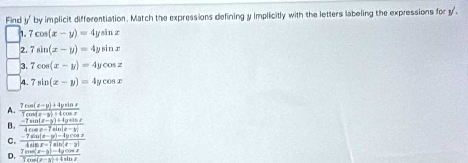 Find y' by implicit differentiation, Match the expressions defining y implicitly with the letters labeling the expressions for y.
1. 7cos (x-y)=4ysin x
2. 7sin (x-y)=4ysin x
3. 7cos (x-y)=4ycos x
4. 7sin (x-y)=4ycos x
A.  (7cos (x-y)+4ysin x)/7cos (x-y)+4cos x 
B.  (-7sin (x-y)+4ysin x)/4cos x-7sin (x-y) 
C.  (-7sin (x-y)-4ycos x)/4sin x-7sin (x-y) 
D.  (7cos (x-y)-4ycos x)/7cos (x-y)+4sin x 