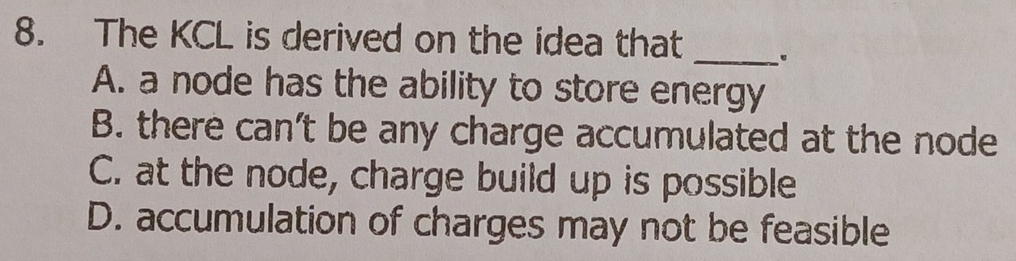 The KCL is derived on the idea that
_
A. a node has the ability to store energy
B. there can't be any charge accumulated at the node
C. at the node, charge build up is possible
D. accumulation of charges may not be feasible