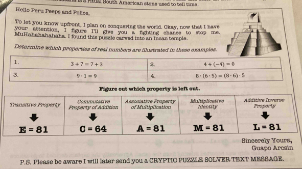 is i Mtual South American stone used to tell time.
Hello Peru Peeps and Police,
To let you know upfront, I plan on conquering the world. Okay, now that I have
your attention, I figure I'll give you a fighting chance to stop me.
MuHahahahahaha. I found this puzzle carved into an Incan temple.
Determine which properties of real numbers are illustrated in these examples.
1. 3+7=7+3 2. 4+(-4)=0
Sincere
Guapo Arcsin
P.S. Please be aware I will later send you a CRYPTIC PUZZLE SOLVER TEXT MESSAGE.