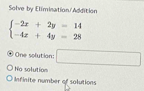 Solve by Elimination/Addition
beginarrayl -2x+2y=14 -4x+4y=28endarray.
One solution: □
No solution
Infinite number of solutions