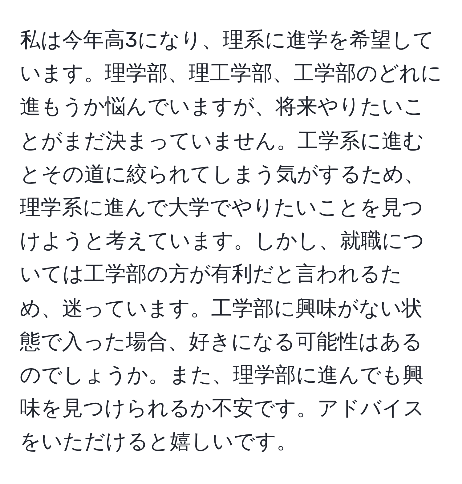 私は今年高3になり、理系に進学を希望しています。理学部、理工学部、工学部のどれに進もうか悩んでいますが、将来やりたいことがまだ決まっていません。工学系に進むとその道に絞られてしまう気がするため、理学系に進んで大学でやりたいことを見つけようと考えています。しかし、就職については工学部の方が有利だと言われるため、迷っています。工学部に興味がない状態で入った場合、好きになる可能性はあるのでしょうか。また、理学部に進んでも興味を見つけられるか不安です。アドバイスをいただけると嬉しいです。