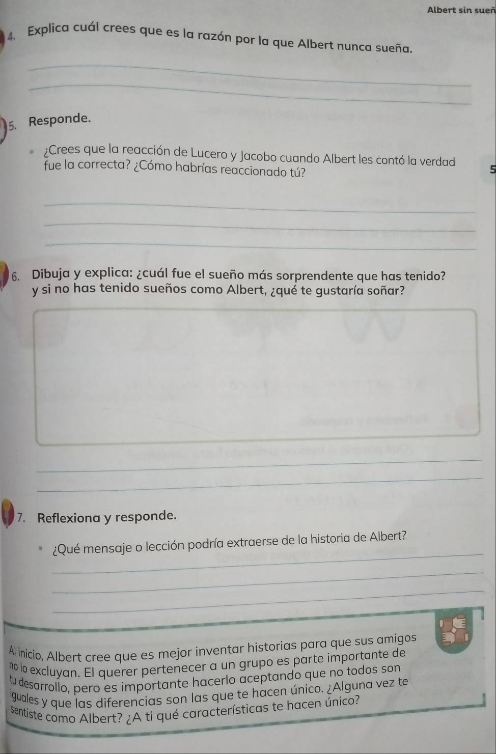 Albert sin sueñ 
4. Explica cuál crees que es la razón por la que Albert nunca sueña. 
_ 
_ 
5. Responde. 
¿Crees que la reacción de Lucero y Jacobo cuando Albert les contó la verdad 
fue la correcta? ¿Cómo habrías reaccionado tú? 
5 
_ 
_ 
_ 
6. Dibuja y explica: ¿cuál fue el sueño más sorprendente que has tenido? 
y si no has tenido sueños como Albert, ¿qué te gustaría soñar? 
_ 
_ 
_ 
_ 
_ 
7. Reflexiona y responde. 
_ 
¿Qué mensaje o lección podría extraerse de la historia de Albert? 
_ 
_ 
Al inicio, Albert cree que es mejor inventar historias para que sus amigos 
no lo excluyan. El querer pertenecer a un grupo es parte importante de 
tu desarrollo, pero es importante hacerlo aceptando que no todos son 
iguales y que las diferencias son las que te hacen único. ¿Alguna vez te 
sentiste como Albert? ¿A ti qué características te hacen único?