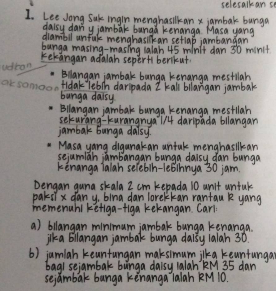 selesalkan se 
Lee Jong Suk ingin menghasilkan x jambak bunga 
daisy dan y jambak bunga kenanga. Masa yang 
diambll unful menghasilkan setlap jambargan 
bunga masing-masing 1alah 45 minit dan 30 minit. 
kekangan adalah seperf1berikut. 
udrom 
Bllangan jambak bunga kenanga mestllah 
Okso tidak lebih darlpada I kall bllangan jambak 
bunga daisy. 
Bllangan jambak bunga kenanga mestlah 
seturang-kurangnya 114 daripada bllangan 
jambak bunga daisy. 
Masa yang digunakan untal menghasilkan 
sejumlah jambangan bunga dalsy dan bunga 
kenanga ialah seleb/h-lebinnya 30 jam. 
Dengan guna skala 2 cm kepada 10 unit untal 
paksl x dany, bina dan lorekkan rantau k yang 
memenahi kefiga-figa kekangan. Carl 
a) bilangan minimum jambak bunga kenanga. 
jlka billangan jambak bunga daisy lalah 30. 
() jumlah keanfungan maksimumilka keuntungar 
bagi sejambak bunga daisy 1alah kM 35 dan 
sejambak bunga kènanga ialah KM 10.