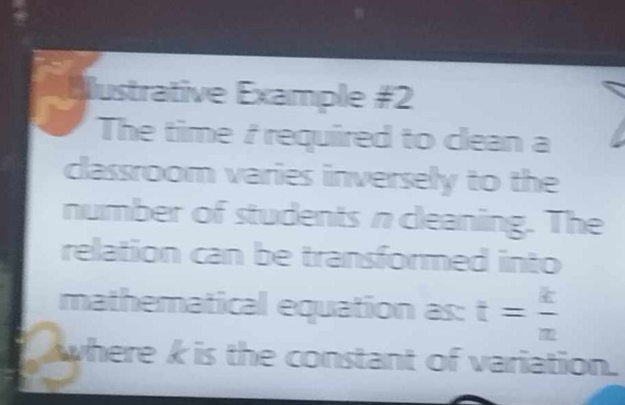 Iustrative Example #2 
The time / required to clean a 
classroom varies inversely to the 
number of students n cleaning. The 
relation can be transformed into 
mathematical equation as: t= k/m 
where k is the constant of variation.