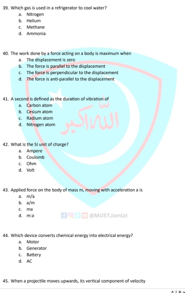 Which gas is used in a refrigerator to cool water?
a. Nitrogen
b. Helium
c. Methane
d. Ammonia
40. The work done by a force acting on a body is maximum when
a. The displacement is zero
b. The force is parallel to the displacement
c. The force is perpendicular to the displacement
d. The force is anti-parallel to the displacement
41. A second is defined as the duration of vibration of
a. Carbon atom
b. Cesium atom
c. Radium atom
d. Nitrogen atom
42. What is the SI unit of charge?
a. Ampere
b. Coulomb
c. Ohm
d. Volt
43. Applied force on the body of mass m, moving with acceleration a is
a. m/a
b. a/m
c. ma
d. m:a ¤@MUSTJamiat
44. Which device converts chemical energy into electrical energy?
a. Motor
b. Generator
c. Battery
d. AC
45. When a projectile moves upwards, its vertical component of velocity