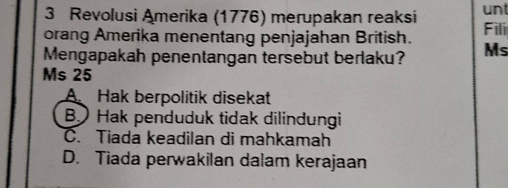 Revolusi Amerika (1776) merupakan reaksi
unt
orang Amerika menentang penjajahan British.
Fili
Mengapakah penentangan tersebut berlaku?
Ms
Ms 25
A Hak berpolitik disekat
B Hak penduduk tidak dilindungi
C. Tiada keadilan di mahkamah
D. Tiada perwakilan dalam kerajaan