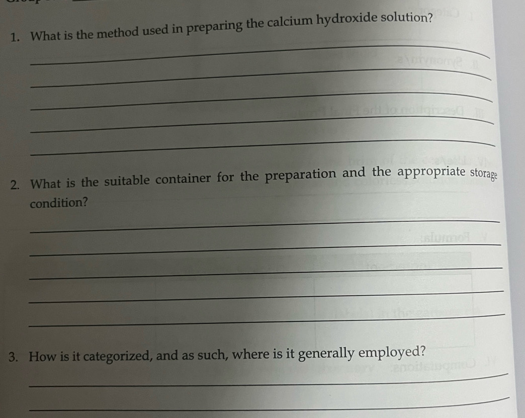 What is the method used in preparing the calcium hydroxide solution? 
_ 
_ 
_ 
_ 
_ 
2. What is the suitable container for the preparation and the appropriate storage 
condition? 
_ 
_ 
_ 
_ 
_ 
3. How is it categorized, and as such, where is it generally employed? 
_ 
_