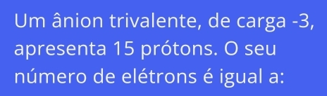 Um ânion trivalente, de carga -3, 
apresenta 15 prótons. O seu 
número de elétrons é igual a: