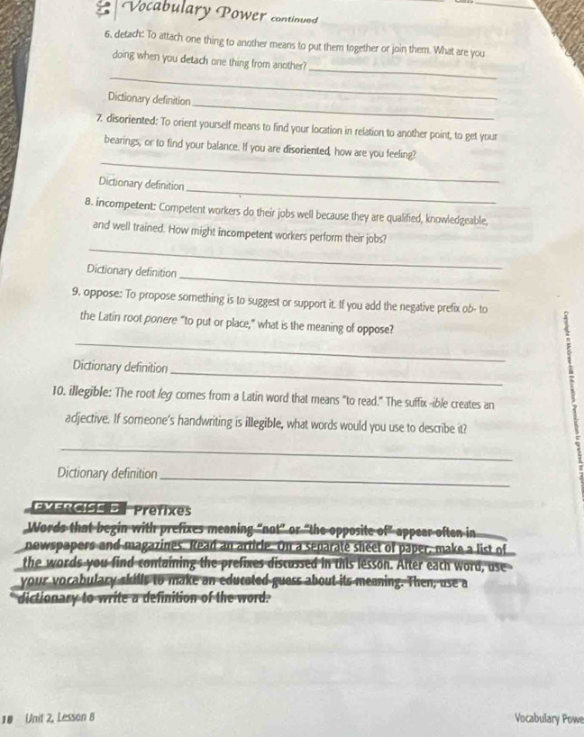 Vocabulary Power continued 
6. detach: To attach one thing to another means to put them together or join them. What are you 
_ 
_ 
doing when you detach one thing from another? 
_ 
Dictionary definition 
7. disoriented: To orient yourself means to find your location in relation to another point, to get your 
_ 
bearings, or to find your balance. If you are disoriented, how are you feeling? 
_ 
Dictionary definition 
8. incompetent: Competent workers do their jobs well because they are qualified, knowledgeable, 
_ 
and well trained. How might incompetent workers perform their jobs? 
_ 
Dictionary definition 
9. oppose: To propose something is to suggest or support it. If you add the negative prefix ob- to 
the Latin root ponere “to put or place,” what is the meaning of oppose? 
_ 
_ 
Dictionary definition 
10. illegible: The root /eg comes from a Latin word that means "to read." The suffix -ible creates an 
1 
adjective. If someone's handwriting is illegible, what words would you use to describe it? 
_ 
Dictionary definition 
_ 
EXERcfe Prefixes 
Words that begin with prefixes meaning “not” or “the opposite of” appear often in 
newspapers and magazines. Read an article. On a separate sheet of paper, make a list of 
the words you find containing the prefixes discussed in this lesson. After each word, use 
your vorabulary skills to make an educated guess about its meaning. Then, use a 
dictionary to write a definition of the word. 
18 Unit 2, Lesson 8 Vocabulary Powe