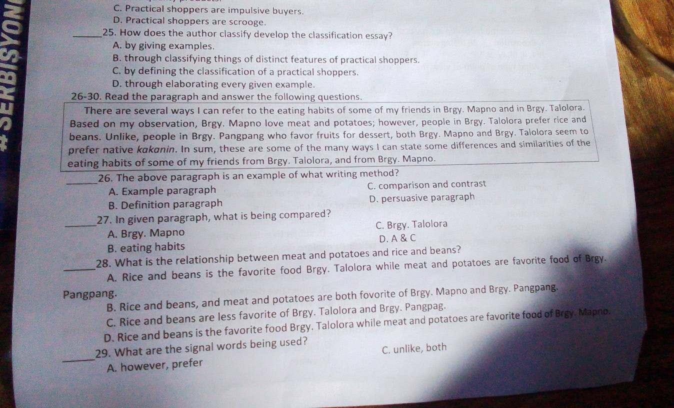 C. Practical shoppers are impulsive buyers.
D. Practical shoppers are scrooge.
_25. How does the author classify develop the classification essay?
A. by giving examples.
B. through classifying things of distinct features of practical shoppers.
C. by defining the classification of a practical shoppers.
D. through elaborating every given example.
26-30. Read the paragraph and answer the following questions.
There are several ways I can refer to the eating habits of some of my friends in Brgy. Mapno and in Brgy. Talolora.
Based on my observation, Brgy. Mapno love meat and potatoes; however, people in Brgy. Talolora prefer rice and
beans. Unlike, people in Brgy. Pangpang who favor fruits for dessert, both Brgy. Mapno and Brgy. Talolora seem to
prefer native kakanin. In sum, these are some of the many ways I can state some differences and similarities of the
eating habits of some of my friends from Brgy. Talolora, and from Brgy. Mapno.
_26. The above paragraph is an example of what writing method?
A. Example paragraph C. comparison and contrast
B. Definition paragraph D. persuasive paragraph
_27. In given paragraph, what is being compared?
A. Brgy. Mapno C. Brgy. Talolora
B. eating habits D. A & C
28. What is the relationship between meat and potatoes and rice and beans?
_A. Rice and beans is the favorite food Brgy. Talolora while meat and potatoes are favorite food of Brgy.
Pangpang.
B. Rice and beans, and meat and potatoes are both fovorite of Brgy. Mapno and Brgy. Pangpang.
C. Rice and beans are less favorite of Brgy. Talolora and Brgy. Pangpag.
D. Rice and beans is the favorite food Brgy. Talolora while meat and potatoes are favorite food of Brgy. Mapno.
29. What are the signal words being used?
_A. however, prefer C. unlike, both