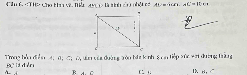 Cho hình vẽ. Biết ABCD là hình chữ nhật có AD=6cm; AC=10cm
Trong bốn điểm A； B ； C; D, tâm của đường tròn bán kính 8 cm tiếp xúc với đường thẳng
BC là điểm
A. A B. A、D C. D D. B, C