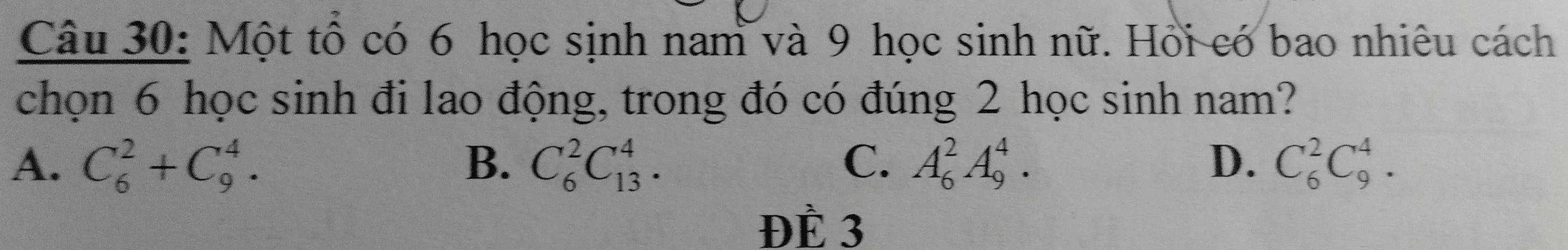 Một tổ có 6 học sịnh nam và 9 học sinh nữ. Hồi có bao nhiêu cách
chọn 6 học sinh đi lao động, trong đó có đúng 2 học sinh nam?
A. C_6^2+C_9^4. B. C_6^2C_(13)^4. C. A_6^2A_9^4. D. C_6^2C_9^4. 
ĐÈ 3