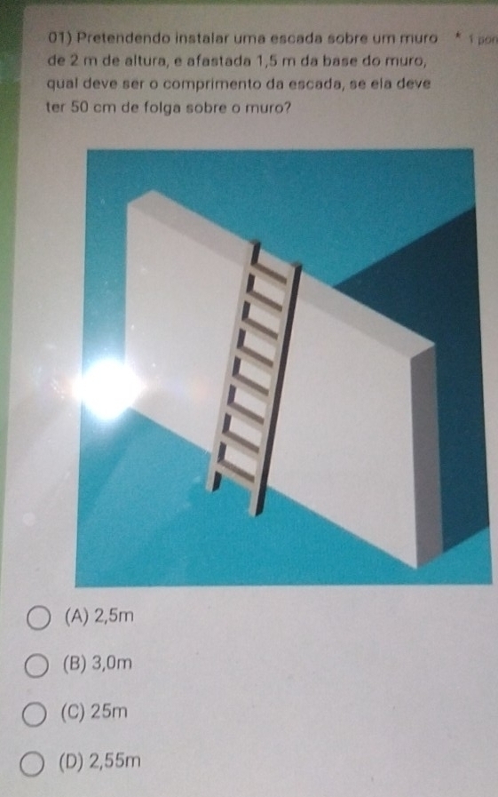 Pretendendo instalar uma escada sobre um muro * 1 pon
de 2 m de altura, e afastada 1,5 m da base do muro,
qual deve ser o comprimento da escada, se ela deve
ter 50 cm de folga sobre o muro?
(A) 2,5m
(B) 3,0m
(C) 25m
(D) 2,55m