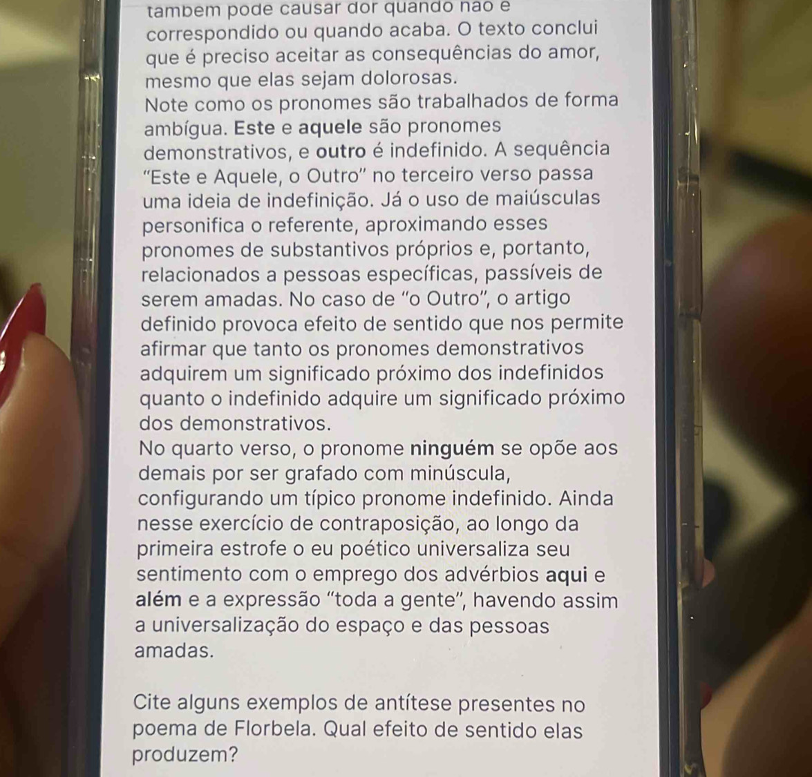 tambem pode causar dor quando não e 
correspondido ou quando acaba. O texto conclui 
que é preciso aceitar as consequências do amor, 
mesmo que elas sejam dolorosas. 
Note como os pronomes são trabalhados de forma 
ambígua. Este e aquele são pronomes 
demonstrativos, e outro é indefinido. A sequência 
“'Este e Aquele, o Outro'' no terceiro verso passa 
uma ideia de indefinição. Já o uso de maiúsculas 
personifica o referente, aproximando esses 
pronomes de substantivos próprios e, portanto, 
relacionados a pessoas específicas, passíveis de 
serem amadas. No caso de “'o Outro”, o artigo 
definido provoca efeito de sentido que nos permite 
afirmar que tanto os pronomes demonstrativos 
adquirem um significado próximo dos indefinidos 
quanto o indefinido adquire um significado próximo 
dos demonstrativos. 
No quarto verso, o pronome ninguém se opõe aos 
demais por ser grafado com minúscula, 
configurando um típico pronome indefinido. Ainda 
nesse exercício de contraposição, ao longo da 
primeira estrofe o eu poético universaliza seu 
sentimento com o emprego dos advérbios aqui e 
além e a expressão 'toda a gente”, havendo assim 
a universalização do espaço e das pessoas 
amadas. 
Cite alguns exemplos de antítese presentes no 
poema de Florbela. Qual efeito de sentido elas 
produzem?