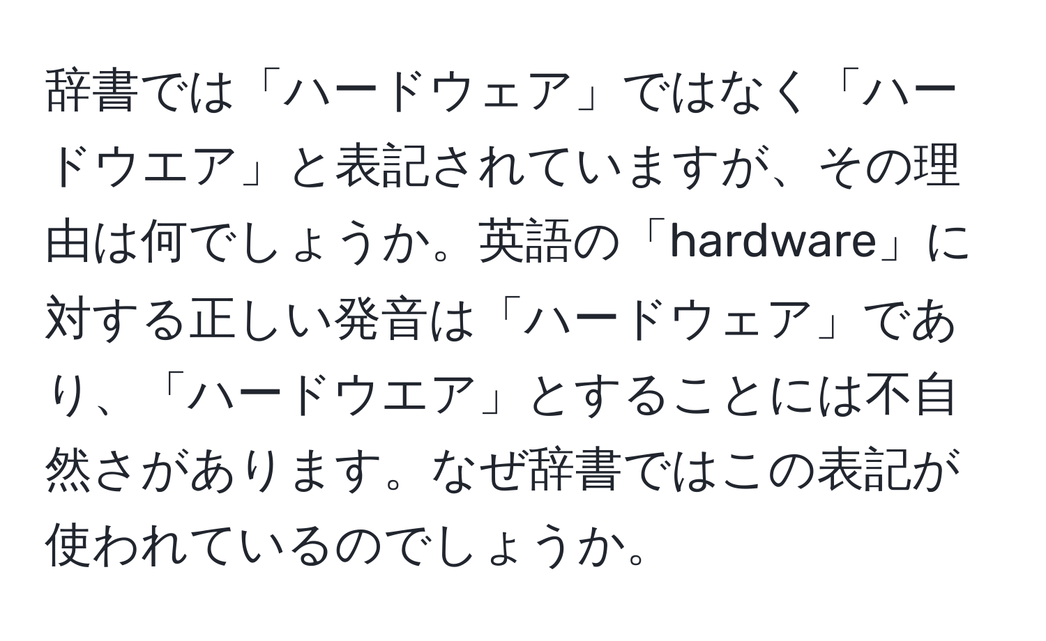 辞書では「ハードウェア」ではなく「ハードウエア」と表記されていますが、その理由は何でしょうか。英語の「hardware」に対する正しい発音は「ハードウェア」であり、「ハードウエア」とすることには不自然さがあります。なぜ辞書ではこの表記が使われているのでしょうか。