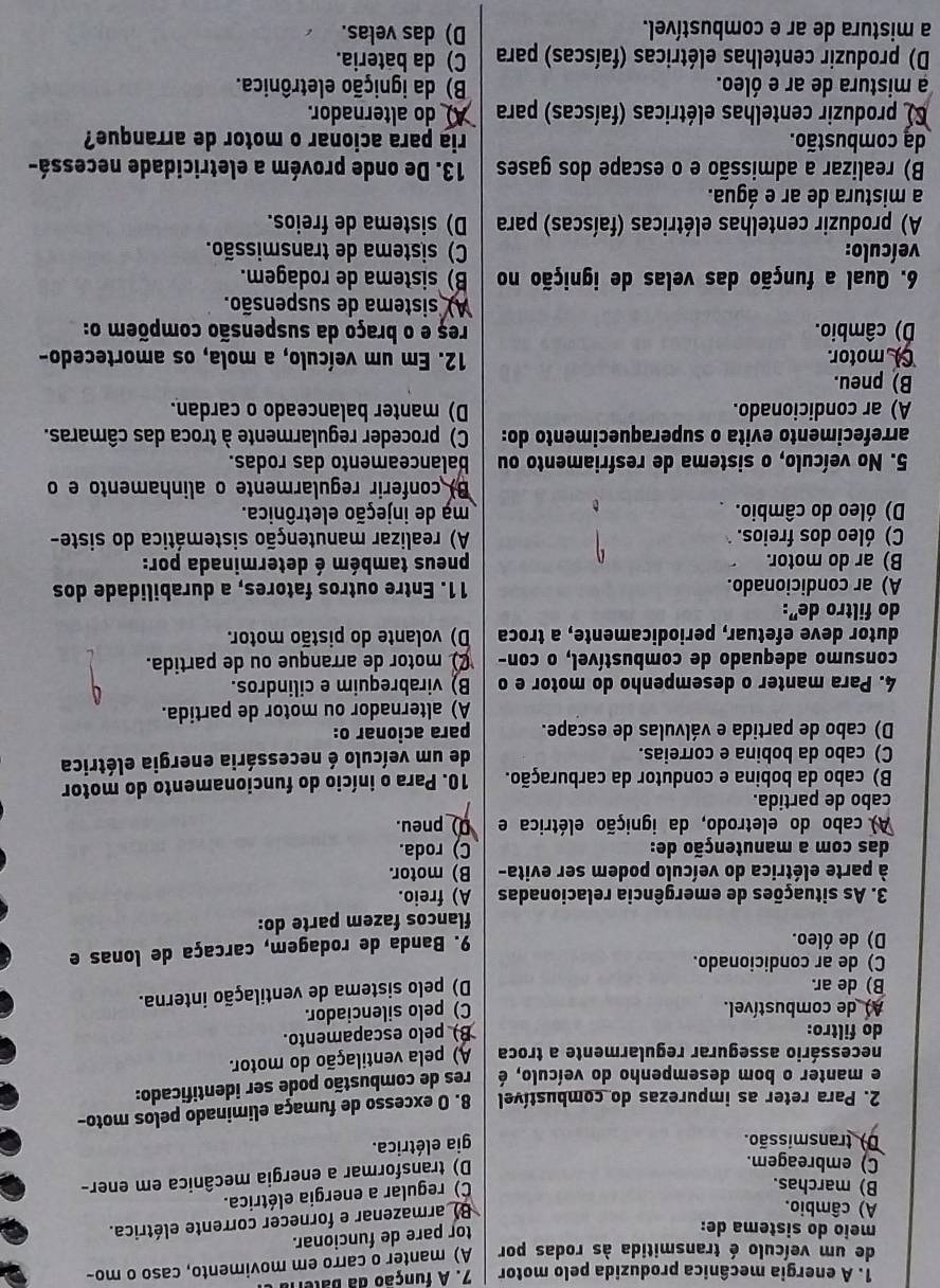 A energia mecânica produzida pelo motor  7. A função da  bateri
de um veículo é transmitida às rodas por A) manter o carro em movimento, caso o mo-
meio do sistema de:
tor pare de funcionar.
A) câmbio.
B) armazenar e fornecer corrente elétrica.
B) marchas.
C) regular a energia elétrica.
C) embreagem.
D) transformar a energia mecânica em ener-
D) transmissão.
gia elétrica.
2. Para reter as impurezas do combustível 8. O excesso de fumaça eliminado pelos moto-
e manter o bom desempenho do veículo, é res de combustão pode ser identificado:
necessário assegurar regularmente a troca A) pela ventilação do motor.
do filtro: B pelo escapamento.
) de combustível. C) pelo silenciador.
B) de ar.
D) pelo sistema de ventilação interna.
C) de ar condicionado.
D) de óleo.
9. Banda de rodagem, carcaça de lonas e
flancos fazem parte do:
3. As situações de emergência relacionadas A) freio.
à parte elétrica do veículo podem ser evita- B) motor.
das com a manutenção de: C) roda.
A) cabo do eletrodo, da ignição elétrica e _pneu.
cabo de partida.
B) cabo da bobina e condutor da carburação.  10. Para o início do funcionamento do motor
C) cabo da bobina e correias. de um veículo é necessária energia elétrica
D) cabo de partida e válvulas de escape. para acionar o:
A) alternador ou motor de partida.
4. Para manter o desempenho do motor e o B) virabrequim e cilindros.
consumo adequado de combustível, o con- motor de arranque ou de partida.
dutor deve efetuar, periodicamente, a troca D) volante do pistão motor.
do filtro de":
A) ar condicionado. 11. Entre outros fatores, a durabilidade dos
B) ar do motor. pneus também é determinada por:
C) óleo dos freios. A) realizar manutenção sistemática do siste-
D) óleo do câmbio. mạ de injeção eletrônica.
B) conferir regularmente o alinhamento e o
5. No veículo, o sistema de resfriamento ou balanceamento das rodas.
arrefecimento evita o superaquecimento do: C) proceder regularmente à troca das câmaras.
A) ar condicionado. D) manter balanceado o cardan.
B) pneu.
motor. 12. Em um veículo, a mola, os amortecedo-
D) câmbio. reș e o braço da suspensão compõem o:
A) sistema de suspensão.
6. Qual a função das velas de ignição no B) sistema de rodagem.
veículo: C) sistema de transmissão.
A) produzir centelhas elétricas (faíscas) para D) sistema de freios.
a mistura de ar e água.
B) realizar a admissão e o escape dos gases 13. De onde provém a eletricidade necessá-
da combustão. ria para acionar o motor de arranque?
produzir centelhas elétricas (faíscas) para  do alternador.
a mistura de ar e óleo. B) da ignição eletrônica.
D) produzir centelhas elétricas (faíscas) para C) da bateria.
a mistura de ar e combustível. D) das velas.