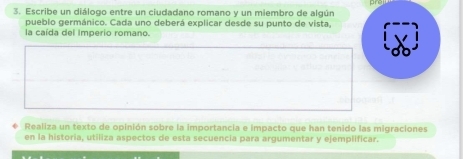 Escribe un diálogo entre un ciudadano romano y un miembro de algún 
pueblo germánico. Cada uno deberá explicar desde su punto de vista, 
la caída del Imperio romano. 
Realiza un texto de opinión sobre la importancia e impacto que han tenido las migraciones 
en la historia, utiliza aspectos de esta secuencia para argumentar y ejemplificar.