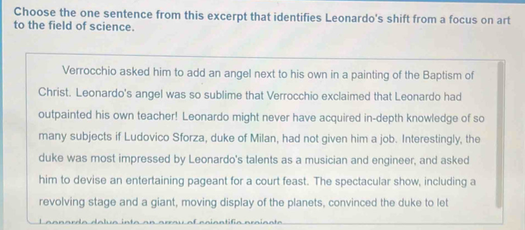 Choose the one sentence from this excerpt that identifies Leonardo's shift from a focus on art 
to the field of science. 
Verrocchio asked him to add an angel next to his own in a painting of the Baptism of 
Christ. Leonardo's angel was so sublime that Verrocchio exclaimed that Leonardo had 
outpainted his own teacher! Leonardo might never have acquired in-depth knowledge of so 
many subjects if Ludovico Sforza, duke of Milan, had not given him a job. Interestingly, the 
duke was most impressed by Leonardo's talents as a musician and engineer, and asked 
him to devise an entertaining pageant for a court feast. The spectacular show, including a 
revolving stage and a giant, moving display of the planets, convinced the duke to let