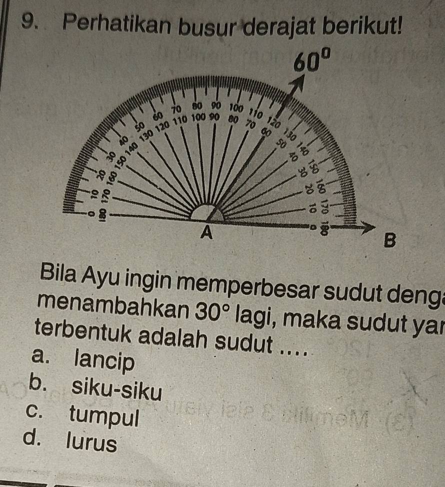 Perhatikan busur derajat berikut!
Bila Ayu ingin memperbesar sudut denga
menambahkan 30° lagi i, maka sudut yar
terbentuk adalah sudut ....
a. lancip
b. siku-siku
c. tumpul
d. lurus